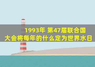 1993年 第47届联合国大会将每年的什么定为世界水日